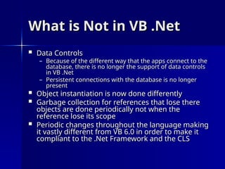 What is Not in VB .Net
What is Not in VB .Net
 Data Controls
Data Controls
– Because of the different way that the apps connect to the
Because of the different way that the apps connect to the
database, there is no longer the support of data controls
database, there is no longer the support of data controls
in VB .Net
in VB .Net
– Persistent connections with the database is no longer
Persistent connections with the database is no longer
present
present
 Object instantiation is now done differently
Object instantiation is now done differently
 Garbage collection for references that lose there
Garbage collection for references that lose there
objects are done periodically not when the
objects are done periodically not when the
reference lose its scope
reference lose its scope
 Periodic changes throughout the language making
Periodic changes throughout the language making
it vastly different from VB 6.0 in order to make it
it vastly different from VB 6.0 in order to make it
compliant to the .Net Framework and the CLS
compliant to the .Net Framework and the CLS
 