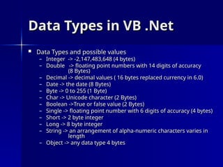 Data Types in VB .Net
Data Types in VB .Net
 Data Types and possible values
Data Types and possible values
– Integer -> -2,147,483,648 (4 bytes)
Integer -> -2,147,483,648 (4 bytes)
– Double -> floating point numbers with 14 digits of accuracy
Double -> floating point numbers with 14 digits of accuracy
(8 Bytes)
(8 Bytes)
– Decimal -> decimal values ( 16 bytes replaced currency in 6.0)
Decimal -> decimal values ( 16 bytes replaced currency in 6.0)
– Date -> the date (8 Bytes)
Date -> the date (8 Bytes)
– Byte -> 0 to 255 (1 Byte)
Byte -> 0 to 255 (1 Byte)
– Char -> Unicode character (2 Bytes)
Char -> Unicode character (2 Bytes)
– Boolean ->True or false value (2 Bytes)
Boolean ->True or false value (2 Bytes)
– Single -> floating point number with 6 digits of accuracy (4 bytes)
Single -> floating point number with 6 digits of accuracy (4 bytes)
– Short -> 2 byte integer
Short -> 2 byte integer
– Long -> 8 byte integer
Long -> 8 byte integer
– String -> an arrangement of alpha-numeric characters varies in
String -> an arrangement of alpha-numeric characters varies in
length
length
– Object -> any data type 4 bytes
Object -> any data type 4 bytes
 