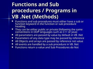 Functions and Sub
Functions and Sub
procedures / Programs in
procedures / Programs in
VB .Net (Methods)
VB .Net (Methods)
 Functions and sub procedures must either have a sub or
Functions and sub procedures must either have a sub or
function keyword in the function or sub procedure
function keyword in the function or sub procedure
heading
heading
 They can be either public or private (following the same
They can be either public or private (following the same
conventions in OOP languages such as C++ or Java)
conventions in OOP languages such as C++ or Java)
 All parameters are passed by value by default in VB .Net
All parameters are passed by value by default in VB .Net
 Parameters of any data type may be passed by reference
Parameters of any data type may be passed by reference
 All Objects and arrays are passed by reference not value
All Objects and arrays are passed by reference not value
 All events are handled by a sub procedure in VB .Net
All events are handled by a sub procedure in VB .Net
 Functions return a value and Sub Procedures do Not
Functions return a value and Sub Procedures do Not
 