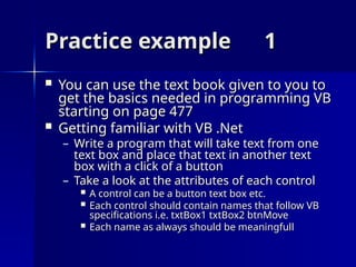 Practice example
Practice example 1
1
 You can use the text book given to you to
You can use the text book given to you to
get the basics needed in programming VB
get the basics needed in programming VB
starting on page 477
starting on page 477
 Getting familiar with VB .Net
Getting familiar with VB .Net
– Write a program that will take text from one
Write a program that will take text from one
text box and place that text in another text
text box and place that text in another text
box with a click of a button
box with a click of a button
– Take a look at the attributes of each control
Take a look at the attributes of each control
 A control can be a button text box etc.
A control can be a button text box etc.
 Each control should contain names that follow VB
Each control should contain names that follow VB
specifications i.e. txtBox1 txtBox2 btnMove
specifications i.e. txtBox1 txtBox2 btnMove
 Each name as always should be meaningfull
Each name as always should be meaningfull
 
