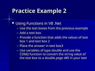 Practice Example 2
Practice Example 2
 Using Functions in VB .Net
Using Functions in VB .Net
– Use the text boxes from the previous example
Use the text boxes from the previous example
– Add a text box
Add a text box
– Provide a function that adds the values of text
Provide a function that adds the values of text
box 1 and text box 2
box 1 and text box 2
– Place the answer in text box3
Place the answer in text box3
– Use variables of type double and use the
Use variables of type double and use the
CDbl() function to convert the string value of
CDbl() function to convert the string value of
the text box to a double
the text box to a double page 485
page 485 in your text
in your text
 