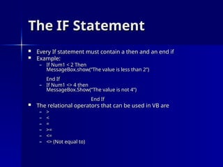 The IF Statement
The IF Statement
 Every If statement must contain a then and an end if
Every If statement must contain a then and an end if
 Example:
Example:
– If Num1 < 2 Then
If Num1 < 2 Then
MessageBox.show(“The value is less than 2”)
MessageBox.show(“The value is less than 2”)
End If
End If
– If Num1 <> 4 then
If Num1 <> 4 then
MessageBox.Show(“The value is not 4”)
MessageBox.Show(“The value is not 4”)
End If
End If
 The relational operators that can be used in VB are
The relational operators that can be used in VB are
– >
>
– <
<
– =
=
– >=
>=
– <=
<=
– <> (Not equal to)
<> (Not equal to)
 