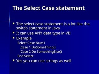 The Select Case statement
The Select Case statement
 The select case statement is a lot like the
The select case statement is a lot like the
switch statement in Java
switch statement in Java
 It can use ANY data type in VB
It can use ANY data type in VB
 Example
Example
Select Case Num1
Select Case Num1
Case 1 DoSomeThing()
Case 1 DoSomeThing()
Case 2 Do SomethingElse()
Case 2 Do SomethingElse()
End Select
End Select
 Yes you can use strings as well
Yes you can use strings as well
 
