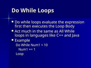 Do While Loops
Do While Loops
 Do while loops evaluate the expression
Do while loops evaluate the expression
first then executes the Loop Body
first then executes the Loop Body
 Act much in the same as All While
Act much in the same as All While
loops in languages like C++ and Java
loops in languages like C++ and Java
 Example
Example
Do While Num1 < 10
Do While Num1 < 10
Num1 += 1
Num1 += 1
Loop
Loop
 