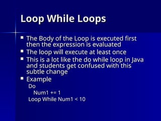 Loop While Loops
Loop While Loops
 The Body of the Loop is executed first
The Body of the Loop is executed first
then the expression is evaluated
then the expression is evaluated
 The loop will execute at least once
The loop will execute at least once
 This is a lot like the do while loop in Java
This is a lot like the do while loop in Java
and students get confused with this
and students get confused with this
subtle change
subtle change
 Example
Example
Do
Do
Num1 += 1
Num1 += 1
Loop While Num1 < 10
Loop While Num1 < 10
 