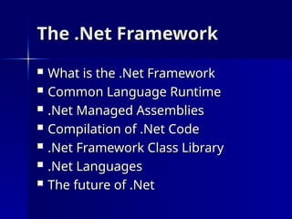 The .Net Framework
The .Net Framework
 What is the .Net Framework
What is the .Net Framework
 Common Language Runtime
Common Language Runtime
 .Net Managed Assemblies
.Net Managed Assemblies
 Compilation of .Net Code
Compilation of .Net Code
 .Net Framework Class Library
.Net Framework Class Library
 .Net Languages
.Net Languages
 The future of .Net
The future of .Net
 