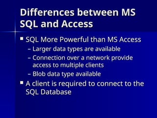Differences between MS
Differences between MS
SQL and Access
SQL and Access
 SQL More Powerful than MS Access
SQL More Powerful than MS Access
– Larger data types are available
Larger data types are available
– Connection over a network provide
Connection over a network provide
access to multiple clients
access to multiple clients
– Blob data type available
Blob data type available
 A client is required to connect to the
A client is required to connect to the
SQL Database
SQL Database
 