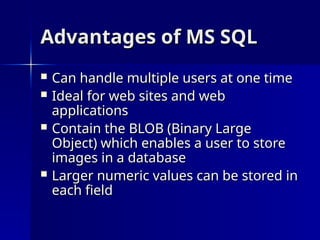 Advantages of MS SQL
Advantages of MS SQL
 Can handle multiple users at one time
Can handle multiple users at one time
 Ideal for web sites and web
Ideal for web sites and web
applications
applications
 Contain the BLOB (Binary Large
Contain the BLOB (Binary Large
Object) which enables a user to store
Object) which enables a user to store
images in a database
images in a database
 Larger numeric values can be stored in
Larger numeric values can be stored in
each field
each field
 