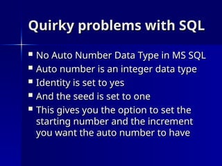 Quirky problems with SQL
Quirky problems with SQL
 No Auto Number Data Type in MS SQL
No Auto Number Data Type in MS SQL
 Auto number is an integer data type
Auto number is an integer data type
 Identity is set to yes
Identity is set to yes
 And the seed is set to one
And the seed is set to one
 This gives you the option to set the
This gives you the option to set the
starting number and the increment
starting number and the increment
you want the auto number to have
you want the auto number to have
 