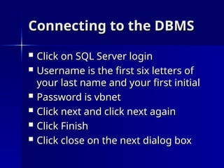 Connecting to the DBMS
Connecting to the DBMS
 Click on SQL Server login
Click on SQL Server login
 Username is the first six letters of
Username is the first six letters of
your last name and your first initial
your last name and your first initial
 Password is vbnet
Password is vbnet
 Click next and click next again
Click next and click next again
 Click Finish
Click Finish
 Click close on the next dialog box
Click close on the next dialog box
 