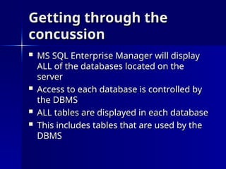 Getting through the
Getting through the
concussion
concussion
 MS SQL Enterprise Manager will display
MS SQL Enterprise Manager will display
ALL of the databases located on the
ALL of the databases located on the
server
server
 Access to each database is controlled by
Access to each database is controlled by
the DBMS
the DBMS
 ALL tables are displayed in each database
ALL tables are displayed in each database
 This includes tables that are used by the
This includes tables that are used by the
DBMS
DBMS
 