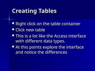Creating Tables
Creating Tables
 Right click on the table container
Right click on the table container
 Click new table
Click new table
 This is a lot like the Access interface
This is a lot like the Access interface
with different data types.
with different data types.
 At this points explore the interface
At this points explore the interface
and notice the differences
and notice the differences
 