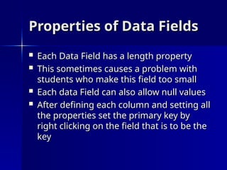 Properties of Data Fields
Properties of Data Fields
 Each Data Field has a length property
Each Data Field has a length property
 This sometimes causes a problem with
This sometimes causes a problem with
students who make this field too small
students who make this field too small
 Each data Field can also allow null values
Each data Field can also allow null values
 After defining each column and setting all
After defining each column and setting all
the properties set the primary key by
the properties set the primary key by
right clicking on the field that is to be the
right clicking on the field that is to be the
key
key
 