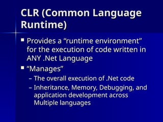 CLR (Common Language
CLR (Common Language
Runtime)
Runtime)
 Provides a “runtime environment”
Provides a “runtime environment”
for the execution of code written in
for the execution of code written in
ANY .Net Language
ANY .Net Language
 “
“Manages”
Manages”
– The overall execution of .Net code
The overall execution of .Net code
– Inheritance, Memory, Debugging, and
Inheritance, Memory, Debugging, and
application development across
application development across
Multiple languages
Multiple languages
 