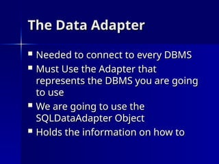 The Data Adapter
The Data Adapter
 Needed to connect to every DBMS
Needed to connect to every DBMS
 Must Use the Adapter that
Must Use the Adapter that
represents the DBMS you are going
represents the DBMS you are going
to use
to use
 We are going to use the
We are going to use the
SQLDataAdapter Object
SQLDataAdapter Object
 Holds the information on how to
Holds the information on how to
 