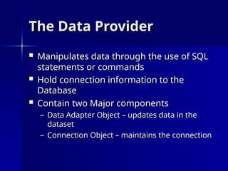 The Data Provider
The Data Provider
 Manipulates data through the use of SQL
Manipulates data through the use of SQL
statements or commands
statements or commands
 Hold connection information to the
Hold connection information to the
Database
Database
 Contain two Major components
Contain two Major components
– Data Adapter Object – updates data in the
Data Adapter Object – updates data in the
dataset
dataset
– Connection Object – maintains the connection
Connection Object – maintains the connection
 