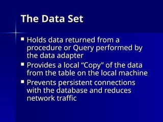 The Data Set
The Data Set
 Holds data returned from a
Holds data returned from a
procedure or Query performed by
procedure or Query performed by
the data adapter
the data adapter
 Provides a local “Copy” of the data
Provides a local “Copy” of the data
from the table on the local machine
from the table on the local machine
 Prevents persistent connections
Prevents persistent connections
with the database and reduces
with the database and reduces
network traffic
network traffic
 