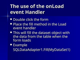 The use of the onLoad
The use of the onLoad
event Handler
event Handler
 Double click the form
Double click the form
 Place the fill method in the Load
Place the fill method in the Load
event handler
event handler
 This will fill the dataset object with
This will fill the dataset object with
the data from the table when the
the data from the table when the
form loads
form loads
 Example
Example
SQLDataAdapter1.Fill(MyDataSet1)
SQLDataAdapter1.Fill(MyDataSet1)
 