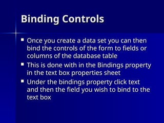 Binding Controls
Binding Controls
 Once you create a data set you can then
Once you create a data set you can then
bind the controls of the form to fields or
bind the controls of the form to fields or
columns of the database table
columns of the database table
 This is done with in the Bindings property
This is done with in the Bindings property
in the text box properties sheet
in the text box properties sheet
 Under the bindings property click text
Under the bindings property click text
and then the field you wish to bind to the
and then the field you wish to bind to the
text box
text box
 