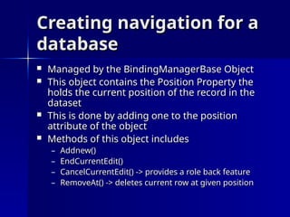 Creating navigation for a
Creating navigation for a
database
database
 Managed by the BindingManagerBase Object
Managed by the BindingManagerBase Object
 This object contains the Position Property the
This object contains the Position Property the
holds the current position of the record in the
holds the current position of the record in the
dataset
dataset
 This is done by adding one to the position
This is done by adding one to the position
attribute of the object
attribute of the object
 Methods of this object includes
Methods of this object includes
– Addnew()
Addnew()
– EndCurrentEdit()
EndCurrentEdit()
– CancelCurrentEdit() -> provides a role back feature
CancelCurrentEdit() -> provides a role back feature
– RemoveAt() -> deletes current row at given position
RemoveAt() -> deletes current row at given position
 