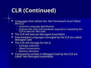 CLR (Continued)
CLR (Continued)
 Languages that utilizes the .Net framework must follow
Languages that utilizes the .Net framework must follow
the CLS
the CLS
– Common Language Specification
Common Language Specification
– Outlines the rules and standards required or needed by the
Outlines the rules and standards required or needed by the
CLR to execute .Net code.
CLR to execute .Net code.
 The CLR will execute Managed Assemblies
The CLR will execute Managed Assemblies
 Intermediate Languages managed by the CLR are called
Intermediate Languages managed by the CLR are called
Managed Code
Managed Code
 The CLR will manage for the IL
The CLR will manage for the IL
– Garbage collection
Garbage collection
– Object instantiation
Object instantiation
– Memory allocation
Memory allocation
 Components written in
Components written in Managed Code
Managed Code by the CLR are
by the CLR are
called .Net Managed assemblies
called .Net Managed assemblies
 