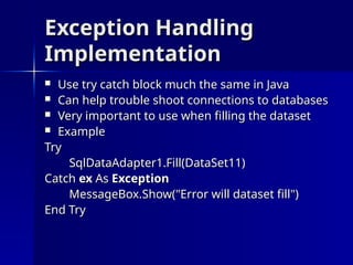 Exception Handling
Exception Handling
Implementation
Implementation
 Use try catch block much the same in Java
Use try catch block much the same in Java
 Can help trouble shoot connections to databases
Can help trouble shoot connections to databases
 Very important to use when filling the dataset
Very important to use when filling the dataset
 Example
Example
Try
Try
SqlDataAdapter1.Fill(DataSet11)
SqlDataAdapter1.Fill(DataSet11)
Catch
Catch ex
ex As
As Exception
Exception
MessageBox.Show("Error will dataset fill")
MessageBox.Show("Error will dataset fill")
End
End Try
Try
 