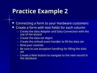 Practice Example 2
Practice Example 2
 Connecting a form to your Hardware customers
Connecting a form to your Hardware customers
 Create a form with text fields for each column
Create a form with text fields for each column
– Create the data Adapter and Data Connection with the
Create the data Adapter and Data Connection with the
use of the wizard
use of the wizard
– Create the data set object
Create the data set object
– Create the onload event handler to fill the data set
Create the onload event handler to fill the data set
– Bind your controls
Bind your controls
– Be sure to use exception handling for filling the data
Be sure to use exception handling for filling the data
set
set
– Create a Next button to navigate to the next record in
Create a Next button to navigate to the next record in
the database
the database
 