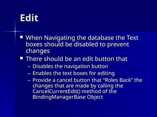 Edit
Edit
 When Navigating the database the Text
When Navigating the database the Text
boxes should be disabled to prevent
boxes should be disabled to prevent
changes
changes
 There should be an edit button that
There should be an edit button that
– Disables the navigation button
Disables the navigation button
– Enables the text boxes for editing
Enables the text boxes for editing
– Provide a cancel button that “Roles Back” the
Provide a cancel button that “Roles Back” the
changes that are made by calling the
changes that are made by calling the
CancelCurrentEdit() method of the
CancelCurrentEdit() method of the
BindingManagerBase Object
BindingManagerBase Object
 