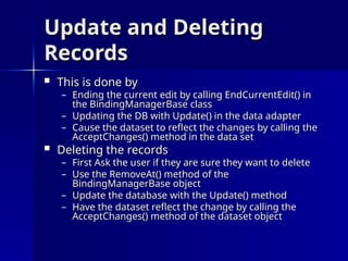 Update and Deleting
Update and Deleting
Records
Records
 This is done by
This is done by
– Ending the current edit by calling EndCurrentEdit() in
Ending the current edit by calling EndCurrentEdit() in
the BindingManagerBase class
the BindingManagerBase class
– Updating the DB with Update() in the data adapter
Updating the DB with Update() in the data adapter
– Cause the dataset to reflect the changes by calling the
Cause the dataset to reflect the changes by calling the
AcceptChanges() method in the data set
AcceptChanges() method in the data set
 Deleting the records
Deleting the records
– First Ask the user if they are sure they want to delete
First Ask the user if they are sure they want to delete
– Use the RemoveAt() method of the
Use the RemoveAt() method of the
BindingManagerBase object
BindingManagerBase object
– Update the database with the Update() method
Update the database with the Update() method
– Have the dataset reflect the change by calling the
Have the dataset reflect the change by calling the
AcceptChanges() method of the dataset object
AcceptChanges() method of the dataset object
 