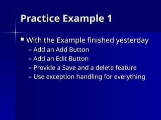 Practice Example 1
Practice Example 1
 With the Example finished yesterday
With the Example finished yesterday
– Add an Add Button
Add an Add Button
– Add an Edit Button
Add an Edit Button
– Provide a Save and a delete feature
Provide a Save and a delete feature
– Use exception handling for everything
Use exception handling for everything
 