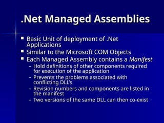 .Net Managed Assemblies
.Net Managed Assemblies
 Basic Unit of deployment of .Net
Basic Unit of deployment of .Net
Applications
Applications
 Similar to the Microsoft COM Objects
Similar to the Microsoft COM Objects
 Each Managed Assembly contains a
Each Managed Assembly contains a Manifest
Manifest
– Hold definitions of other components required
Hold definitions of other components required
for execution of the application
for execution of the application
– Prevents the problems associated with
Prevents the problems associated with
conflicting DLL’s
conflicting DLL’s
– Revision numbers and components are listed in
Revision numbers and components are listed in
the manifest
the manifest
– Two versions of the same DLL can then co-exist
Two versions of the same DLL can then co-exist
 