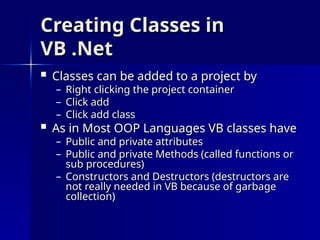Creating Classes in
Creating Classes in
VB .Net
VB .Net
 Classes can be added to a project by
Classes can be added to a project by
– Right clicking the project container
Right clicking the project container
– Click add
Click add
– Click add class
Click add class
 As in Most OOP Languages VB classes have
As in Most OOP Languages VB classes have
– Public and private attributes
Public and private attributes
– Public and private Methods (called functions or
Public and private Methods (called functions or
sub procedures)
sub procedures)
– Constructors and Destructors (destructors are
Constructors and Destructors (destructors are
not really needed in VB because of garbage
not really needed in VB because of garbage
collection)
collection)
 