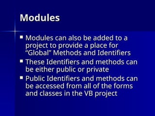 Modules
Modules
 Modules can also be added to a
Modules can also be added to a
project to provide a place for
project to provide a place for
“Global” Methods and Identifiers
“Global” Methods and Identifiers
 These Identifiers and methods can
These Identifiers and methods can
be either public or private
be either public or private
 Public Identifiers and methods can
Public Identifiers and methods can
be accessed from all of the forms
be accessed from all of the forms
and classes in the VB project
and classes in the VB project
 