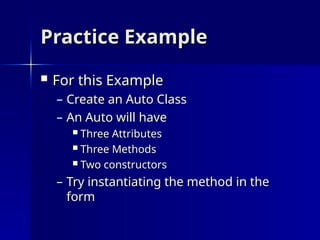 Practice Example
Practice Example
 For this Example
For this Example
– Create an Auto Class
Create an Auto Class
– An Auto will have
An Auto will have
 Three Attributes
Three Attributes
 Three Methods
Three Methods
 Two constructors
Two constructors
– Try instantiating the method in the
Try instantiating the method in the
form
form
 