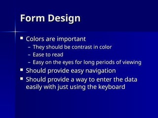Form Design
Form Design
 Colors are important
Colors are important
– They should be contrast in color
They should be contrast in color
– Ease to read
Ease to read
– Easy on the eyes for long periods of viewing
Easy on the eyes for long periods of viewing
 Should provide easy navigation
Should provide easy navigation
 Should provide a way to enter the data
Should provide a way to enter the data
easily with just using the keyboard
easily with just using the keyboard
 
