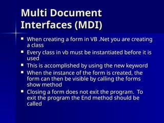 Multi Document
Multi Document
Interfaces (MDI)
Interfaces (MDI)
 When creating a form in VB .Net you are creating
When creating a form in VB .Net you are creating
a class
a class
 Every class in vb must be instantiated before it is
Every class in vb must be instantiated before it is
used
used
 This is accomplished by using the new keyword
This is accomplished by using the new keyword
 When the instance of the form is created, the
When the instance of the form is created, the
form can then be visible by calling the forms
form can then be visible by calling the forms
show method
show method
 Closing a form does not exit the program. To
Closing a form does not exit the program. To
exit the program the End method should be
exit the program the End method should be
called
called
 