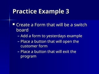 Practice Example 3
Practice Example 3
 Create a Form that will be a switch
Create a Form that will be a switch
board
board
– Add a form to yesterdays example
Add a form to yesterdays example
– Place a button that will open the
Place a button that will open the
customer form
customer form
– Place a button that will exit the
Place a button that will exit the
program
program
 