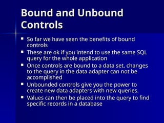 Bound and Unbound
Bound and Unbound
Controls
Controls
 So far we have seen the benefits of bound
So far we have seen the benefits of bound
controls
controls
 These are ok if you intend to use the same SQL
These are ok if you intend to use the same SQL
query for the whole application
query for the whole application
 Once controls are bound to a data set, changes
Once controls are bound to a data set, changes
to the query in the data adapter can not be
to the query in the data adapter can not be
accomplished
accomplished
 Unbounded controls give you the power to
Unbounded controls give you the power to
create new data adapters with new queries.
create new data adapters with new queries.
 Values can then be placed into the query to find
Values can then be placed into the query to find
specific records in a database
specific records in a database
 