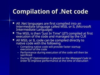 Compilation of .Net code
Compilation of .Net code
 All .Net languages are first compiled into an
All .Net languages are first compiled into an
intermediate language called MSIL or IL (Microsoft
intermediate language called MSIL or IL (Microsoft
Intermediate Language)
Intermediate Language)
 The MSIL is then “Just In Time” (JIT) compiled at first
The MSIL is then “Just In Time” (JIT) compiled at first
execution of the code and managed by the CLR
execution of the code and managed by the CLR
 All MSIL or IL code can be compiled directly to
All MSIL or IL code can be compiled directly to
native code with the following
native code with the following
– Compiling native code will provide faster startup
Compiling native code will provide faster startup
execution of the code
execution of the code
– Performance during execution of the code will then be
Performance during execution of the code will then be
sacrificed
sacrificed
– During JIT Optimization is placed on the
During JIT Optimization is placed on the Managed Code
Managed Code in
in
order to improve performance at the time of execution
order to improve performance at the time of execution
 