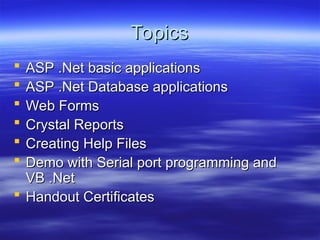 Topics
Topics
 ASP .Net basic applications
ASP .Net basic applications
 ASP .Net Database applications
ASP .Net Database applications
 Web Forms
Web Forms
 Crystal Reports
Crystal Reports
 Creating Help Files
Creating Help Files
 Demo with Serial port programming and
Demo with Serial port programming and
VB .Net
VB .Net
 Handout Certificates
Handout Certificates
 