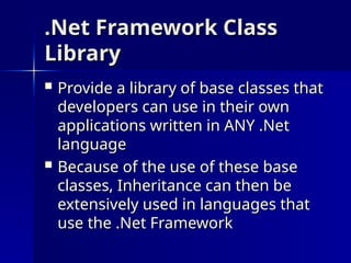 .Net Framework Class
.Net Framework Class
Library
Library
 Provide a library of base classes that
Provide a library of base classes that
developers can use in their own
developers can use in their own
applications written in ANY .Net
applications written in ANY .Net
language
language
 Because of the use of these base
Because of the use of these base
classes, Inheritance can then be
classes, Inheritance can then be
extensively used in languages that
extensively used in languages that
use the .Net Framework
use the .Net Framework
 