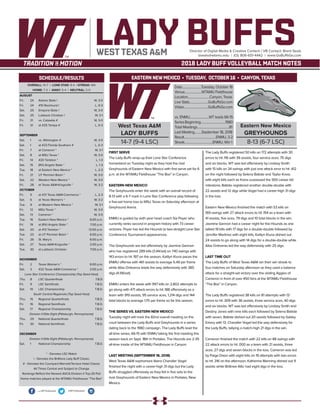 West Texas A&M
LADY BUFFS
14-7 (9-4 LSC)
Date.........................Tuesday, October 16
Venue......................WTAMU Fieldhouse
Location............................Canyon, Texas
Live Stats........................GoBuffsGo.com
Video...............................GoBuffsGo.com
vs. ENMU.........................WT leads 66-15
SeriesBeginning................................1980
Total Meetings.........................................81
Last Meeting.........September 18, 2018
Result.........................................ENMU, 3-2
Streak....................................ENMU, Win 1
Eastern New Mexico
GREYHOUNDS
8-13 (6-7 LSC)
EASTERN NEWMEXICO • TUESDAY, OCTOBER 16 • CANYON,TEXAS
LADY BUFFSDirector of Digital Media & Creative Content / VB Contact: Brent Seals
bseals@wtamu.edu | (O): 806-651-4442 | www.GoBuffsGo.com
2018 LADY BUFF VOLLEYBALL MATCH NOTES
OVERALL: 14-7 | LONE STAR: 9-4 | STREAK: W4
HOME: 7-3 | AWAY: 5-4 | NEUTRAL: 2-0
AUGUST
Fri.	 24	 Adams State !		 W, 3-0
Fri.	 24	 #10 Rockhurst !		 L, 0-3
Sat.	 25	 Emporia State !		 W, 3-0
Sat.	25	Lubbock Christian !		 W, 3-1
Fri.	 31	 vs. Catawba #		 W, 3-0
Fri.	 31	 at #25 Tampa #		 L, 0-3
SEPTEMBER
Sat.	 1	 vs. Wilmington #		 W, 3-0
Sat.	 1	 at #23 Florida Southern #		 L, 0-3
Fri.	 7	 at Cameron *		 W, 3-1
Sat.	 8	 at MSU Texas *		 W, 3-0
Fri.	 14	 #20 Tarleton *		 L, 1-3
Sat.	 15	 (RV) Angelo State *		 L, 1-3
Tue.	 18	 at Eastern New Mexico *		 L, 2-3
Fri.	 21	 UT Permian Basin *		 W, 3-0
Sat.	 22	 Western New Mexico *		 W, 3-0
Fri.	 28	 at Texas A&M-Kingsville *		 W, 3-2
OCTOBER
Fri.	 5	 at #21 Texas A&M-Commerce *	 L, 2-3
Sat.	 6	 at Texas Woman’s *		 W, 3-2
Tue.	 9	 at Western New Mexico *		 W, 3-1
Fri.	 12	 MSU Texas *		 W, 3-0
Sat.	 13	 Cameron *		 W, 3-0
Tue.	 16	 Eastern New Mexico *		 6:00 p.m.
Fri.	 19	 at (RV) Angelo State *		 7:00 p.m.
Sat.	 20	 at #13 Tarleton *		 12:00 p.m.
Tue.	 23	 at UT Permian Basin *		 6:00 p.m.
Fri.	 26	 St. Mary’s		 6:00 p.m.
Sat.	 27	 Texas A&M-Kingsville *		 2:00 p.m.
Tue.	 30	 at Lubbock Christian		 7:00 p.m.
NOVEMBER
Fri.	 2	 Texas Woman’s *		 6:00 p.m.
Sat.	 3	 #22 Texas A&M-Commerce *		 2:00 p.m.
Lone Star Conference Championship (Top Seed Host)
Thu.	 8	 LSC Quarterfinals		 T.B.D.
Fri.	 9	 LSC Semifinals		 T.B.D.
Sat.	 10	 LSC Championship		 T.B.D.
South Central Regionals (Top Seed Host)
Thu.	 15	 Regional Quarterfinals		 T.B.D.
Fri.	 16	 Regional Semifinals		 T.B.D.
Sat.	 17	 Regional Championship		 T.B.D.
Division II Elite Eight (Pittsburgh, Pennsylvania)
Thu.	 29	 National Quarterfinals		 T.B.D.
Fri.	 30	 National Semifinals		 T.B.D.
DECEMBER
Division II Elite Eight (Pittsburgh, Pennsylvania)
Sat.	 1	 National Championship		 T.B.D.
* - Denotes LSC Match
! - Denotes the BritKare Lady Buff Classic
# - Denotes the Courtyard Marriott/Terrace Hotel Classic
All Times Central and Subject to Change
Rankings Reflect the Newest AVCA Division II Top-25 Poll
Home matches played at the WTAMU Fieldhouse “The Box”
WEST TEXAS A&M
SCHEDULE/RESULTS
.com/WTVolleyball @WTVolleyball
FIRST SERVE
The Lady Buffs wrap-up their Lone Star Conference
homestand on Tuesday night as they host the rival
Greyhounds of Eastern New Mexico with first serve set for 6
p.m. at the WTAMU Fieldhouse “The Box” in Canyon.
EASTERN NEW MEXICO
The Greyhounds enter the week with an overall record of
8-13 with a 6-7 mark in Lone Star Conference play following
a five-set home loss to MSU Texas on Saturday afternoon at
Greyhound Arena.
ENMU is guided by sixth year head coach Sia Poyer who
currently ranks second in program history with 73 career
victories. Poyer has led the Hounds to two-straight Lone Star
Conference Tournament appearances.
The Greyhounds are led offensively by Jasmine Gannon
who has registered 289 kills (3.44/set) on 740 swings with
143 errors to hit .197 on the season, Kaitlyn Kluna paces the
ENMU offense with 461 assists to average 5.49 per frame
while Alba Ontiveros leads the way defensively with 385
digs (4.58/set).
ENMU enters the week with 997 kills on 2,802 attempts to
go along with 471 attack errors to hit .188 offensively as a
team with 919 assists, 95 service aces, 1,214 digs and 144
total blocks to average 1.70 per frame so far this season.
THE SERIES VS. EASTERN NEW MEXICO
Tuesday night will mark the 82nd overall meeting on the
court between the Lady Buffs and Greyhounds in a series
dating back to the 1980 campaign. The Lady Buffs lead the
all-time series, 66-15 with ENMU taking the first meeting this
season back on Sept. 18th in Portales. The Hounds are 2-35
all-time inside of the WTAMU Fieldhouse in Canyon.
LAST MEETING (SEPTEMBER 18, 2018)
West Texas A&M sophomore libero Chandler Vogel
finished the night with a career-high 31 digs but the Lady
Buffs struggled offensively as they fell in five sets to the
rival Greyhounds of Eastern New Mexico in Portales, New
Mexico.
The Lady Buffs registered 50 kills on 172 attempts with 30
errors to hit .116 with 39 assists, four service aces, 75 digs
and six blocks. WT was led offensively by Lindsey Smith
with 15 kills on 34 swings with just one attack error to hit .412
on the night followed by Selena Batiste and Taylor Kress
with eight kills each as Kress surpassed the 500 career kill
milestone, Batiste registered another double-double with
22 assists and 12 digs while Vogel had a career-high 31 digs
in the loss.
Eastern New Mexico finished the match with 53 kills on
169 swings with 27 attack errors to hit .154 as a team with
41 assists, five aces, 79 digs and 10 total blocks in the win.
Jasmine Gannon had a career night for the Hounds as she
tallied 19 kills with 17 digs for a double-double followed by
Jennifer Martinez with eight kills, Kaitlyn Kluna dished out
24 assists to go along with 14 digs for a double-double while
Alba Ontiveras led the way defensively with 25 digs.
LAST TIME OUT
The Lady Buffs of West Texas A&M ran their win streak to
four matches on Saturday afternoon as they used a balance
attack for a straight-set victory over the visiting Aggies of
Cameron in front of over 450 fans at the WTAMU Fieldhouse
“The Box” in Canyon.
The Lady Buffs registered 38 kills on 81 attempts with 13
errors to hit .309 with 36 assists, three service aces, 40 digs
and six blocks. WT was led offensively by Lindsey Smith and
Destiny Jones with nine kills each followed by Selena Batiste
with seven, Batiste dished out 20 assists followed by Gabby
Emery with 13. Chandler Vogel led the way defensively for
the Lady Buffs, tallying a match-high 21 digs in the win.
Cameron finished the match with 22 kills on 88 swings with
22 attack errors to hit .000 as a team with 21 assists, three
aces, 27 digs and seven blocks in the loss. Cameron was led
by Paige Dixon with eight kills on 19 attempts with two errors
to hit .316 on the afternoon, Katherine Manning dished out 11
assists while Brittnee Altic had eight digs in the loss.
 