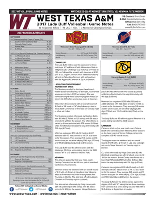 WWW.GOBUFFSGO.COM | @WTATHLETICS | #BUFFNATION
2017WTVOLLEYBALLGAME NOTES	 MATCHES 23-25:ATMIDWESTERN STATE /VS. NEWMAN /ATCAMERON
SEPTEMBER
2017 Britkare Lady Buff Classic (Canyon, TX)
1	 Southwestern Oklahoma State	 W, 3-0
1	 Colorado State-Pueblo	 W, 3-0
2	 Adams State	 W, 3-1
2	 St. Mary’s	 W, 3-0
2017 LU Last Second Challenge (St. Charles, Missouri)
8	 vs. Missouri-St. Louis	 L, 1-3
8	 vs. Illinois-Springfield	 L, 1-3
9	 vs. Missouri Western	 W, 3-1
9	 vs. Truman State	 L, 0-3
15	 Midwestern State *	 W, 3-0
15	 #6 Nebraska-Kearney	 L, 1-3
16	 Cameron *	 W, 3-0
19	 UT Permian Basin *	 W, 3-0
22	 at #17 Tarleton State *	 L, 0-3
23	 at #11 Angelo State *	 L, 0-3
29	 at Western New Mexico *	 L, 0-3
30	 at Eastern New Mexico *	 L, 1-3
OCTOBER
6	 Dallas Baptist	 W, 3-0
7	 Texas A&M-Kingsville *	 W, 3-1
10	 at UT Permian Basin *	 W, 3-0
13	Texas A&M-Commerce *	 L, 2-3
14	 Texas Woman’s	 W, 3-0
17	 Eastern New Mexico *	 W, 3-1
20	 at Midwestern State *	 1:30 p.m.
20	 vs. Newman	 4:30 p.m.
21	 at Cameron *	 2:00 p.m.
24	 at Lubock Christian	 7:00 p.m.
27	 #22 Angelo State *	 6:00 p.m.
28	 #13 Tarleton State *	 2:00 p.m.
31	 Western New Mexico *	 6:00 p.m.
NOVEMBER
4	 at Texas A&M-Kingsville *	 2:00 p.m.
10	 at Texas Woman’s *	 7:00 p.m.
11	 at Texas A&M-Commerce *	 2:00 p.m.
2017 LSC Championships (Top Seed Host)
16	 LSC Quarterfinals	 TBD
17	 LSC Semifinals	 TBD
18	 LSC Championship	 TBD
2017 South Central Regionals (Top Seed Host)
30	 Regional Quarterfinals	 TBD
DECEMBER
2017 South Central Regionals (Top Seed Host)
1	 Regional Semifinals	 TBD
2	 Regional Championship	 TBD
2017 NCAA Division II Elite Eight (Pensacola, FL)
7	 National Quarterfinals	 TBD
8	 National Semifinals	 TBD
9	 National Championship	 TBD
All times are Central and subject to change
Rankings come from the newest AVCA DII Top-25
* - Lone Star Conference match
2017 SCHEDULE/RESULTS
COMING UP
The Lady Buffs hit the road this weekend for three
matchups. WT will face off with Midwestern State in
a Highway 287 Challenge Cup matchup on Friday at
1:30 p.m. followed by a match with Newman at 4:30
p.m. at D.L. Ligon Coliseum. WT’s weekend road trip
will end on Saturday afternoon with a showdown
with the Aggies of Cameron at 2 p.m. in Lawton.
- SCOUTING THE OPPONENT
MIDWESTERN STATE
The Mustangs are led by third year head coach
Natalie Burton who led MSU to their LSC Tournament
appearance in since 2013 last season. She was
named the eighth head coach in program history on
March 24, 2015 after serving two years at Newman.
MSU enters the weekend with an overall record of
9-11 with a 3-8 mark in LSC play following a loss to
Texas A&M-Commerce on the road on Tuesday night
in a five set thriller.
The Mustangs are led offensively by Meghan Bettis
with 165 kills (2.70/set) on 521 swings with 56 attack
errors to hit .209 on the season. The MSU offense is
paced by Kristan Aduddel with 678 assists (9.83/set)
while Aerielle Edward leads the way defensively with
328 digs (4.75/set).
MSU has registered 870 kills (12.1/set) on 2,607
attempts with 417 attack errors to hit .174 as a team
so far this season. They average 11.5 assists and 1.6
service aces per set while tallying 1,081 digs (15.0/set)
and 155.0 total blocks (2.2/set) on the season.
The Lady Buffs lead the all-time series with the
Mustangs, 35-0 in a series dating back to the 1980
season. WT is 12-0 all-time in Wichita Falls.
NEWMAN
The Jets are guided by third year head coach
Destiny Clark who has led NU to a pair of Heartland
Conference Tournaments.
Newman enters the weekend with an overall record
of 9-13 with a 3-3 mark in Heartland play following
a loss to Arkansas-Fort Smith in straight sets last
Thursday in Wichita. The Jets face off with Lubbock
Christian on Thursday night in Lubbock.
The Jets are led offensively by Emily Harvey with
284 kills (3.69/set) on 745 swings with 86 attack
errors to hit .266 on the season. Megan Pederson
paces the NU offense with 440 assists (6.29/set)
while Anna Burton leads the way defensively with
461 digs (5.69/set).
Newman has registered 1,009 kills (12.5/set) on
2,988 attempts with 425 attack errors to hit .195 as
a team so far this season. They average 11.6 assists
and 1.4 service aces per set while tallying 1,398
digs (17.3/set) and 139.0 total blocks (1.7/set) on the
season.
The Lady Buffs are 4-0 all-time against Newman in a
series dating back to the 2008 season.
CAMERON
Cameron is led by first year head coach Tatiana
Booth who came to Lawton following three seasons
as the head coach at Vernon College, where she
compiled a 76-40 overall record.
The Aggies enter the weekend with an overall
record of 5-14 with a 2-9 mark in LSC play a straight
set loss to Texas Woman’s on Tuesday night in
Denton.
CU is led offensively by Paige Dixon with 82 kills
(3.04/set) on 222 swings with 42 attack errors to hit
.180 on the season. Brook Conley has dished out a
team high 191 assists (7.07/set) while Brittnee Altic
leads the way defensively with 126 digs (4.67/set).
Cameron has registered 810 kills (11.4/set) on 2,461
attempts with 387 attack errors to hit .172 as a team
so far this season. They average 10.6 assists and 1.1
service aces per set while tallying 1,074 digs (15.1/set)
and 145.0 total blocks (2.0/set) on the season.
The Lady Buffs lead the all-time series against the
Aggies, 49-3 with WT taking the last three meetings
from Cameron in a series dating back to 1988. WT is
18-3 all-time at Aggie Gym in Lawton.
VB Contact: Brent Seals
E-Mail: bseals@wtamu.edu
Office: 806.651.4442
Cell: 806.674.7050
www.GoBuffsGo.com
Follow WT Volleyball on Social Media
.com/WTVolleyball @WTVolleyball
Midwestern State Mustangs (9-11, 3-8 LSC)
Oct. 20 | 1:30 p.m. CT
Series (Streak)..........................................WT leads 35-0 (W35)
Last Meeting.................................Sept. 15, 2017 (Canyon, TX)
Result.....................................................................................WT, 3-0
Newman Jets (9-13, 3-3 HLC)
Oct. 20 | 4 p.m. CT
Series (Streak)..............................................WT Leads 4-0 (W4)
Last Meeting...................................Nov. 16, 2015 (Wichita, KS)
Result.....................................................................................WT, 3-0
Cameron Aggies (5-14, 2-9 LSC)
Oct. 21 | 2 p.m. CT
Series (Streak).............................................WT leads 49-3 (W3)
Last Meeting.................................Sept. 16, 2017 (Canyon, TX)
Result.....................................................................................WT, 3-0
 
