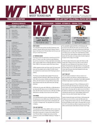 West Texas A&M
LADY BUFFS
15-9 (10-6 LSC)
Date........................Tuesday, October 23
Venue...................................Falcon Dome
Location.............................Odessa, Texas
Live Stats...................UTPBFalcons.com
Video..........................UTPBFalcons.com
vs. UTPB..............................WT leads 9-0
SeriesBeginning..............................2006
Total Meetings...........................................9
Last Meeting.........September 21, 2018
Result................................................WT, 3-0
Streak..........................................WT, Win 9
UT Permian Basin
FALCONS
12-11 (7-7 LSC)
UTPERMIAN BASIN • TUESDAY, OCTOBER 23 • ODESSA,TEXAS
LADY BUFFSDirector of Digital Media & Creative Content / VB Contact: Brent Seals
bseals@wtamu.edu | (O): 806-651-4442 | www.GoBuffsGo.com
2018 LADY BUFF VOLLEYBALL MATCH NOTES
OVERALL: 15-9 | LONE STAR: 10-6 | STREAK: L2
HOME: 8-3 | AWAY: 5-6 | NEUTRAL: 2-0
AUGUST
Fri.	 24	 Adams State !		 W, 3-0
Fri.	 24	 #10 Rockhurst !		 L, 0-3
Sat.	 25	 Emporia State !		 W, 3-0
Sat.	25	Lubbock Christian !		 W, 3-1
Fri.	 31	 vs. Catawba #		 W, 3-0
Fri.	 31	 at #25 Tampa #		 L, 0-3
SEPTEMBER
Sat.	 1	 vs. Wilmington #		 W, 3-0
Sat.	 1	 at #23 Florida Southern #		 L, 0-3
Fri.	 7	 at Cameron *		 W, 3-1
Sat.	 8	 at MSU Texas *		 W, 3-0
Fri.	 14	 #20 Tarleton *		 L, 1-3
Sat.	 15	 (RV) Angelo State *		 L, 1-3
Tue.	 18	 at Eastern New Mexico *		 L, 2-3
Fri.	 21	 UT Permian Basin *		 W, 3-0
Sat.	 22	 Western New Mexico *		 W, 3-0
Fri.	 28	 at Texas A&M-Kingsville *		 W, 3-2
OCTOBER
Fri.	 5	 at #21 Texas A&M-Commerce *	 L, 2-3
Sat.	 6	 at Texas Woman’s *		 W, 3-2
Tue.	 9	 at Western New Mexico *		 W, 3-1
Fri.	 12	 MSU Texas *		 W, 3-0
Sat.	 13	 Cameron *		 W, 3-0
Tue.	 16	 Eastern New Mexico *		 W, 3-0
Fri.	 19	 at (RV) Angelo State *		 L, 0-3
Sat.	 20	 at #13 Tarleton *		 L, 0-3
Tue.	 23	 at UT Permian Basin *		 6:00 p.m.
Fri.	 26	 St. Mary’s		 6:00 p.m.
Sat.	 27	 Texas A&M-Kingsville *		 2:00 p.m.
Tue.	 30	 at Lubbock Christian		 7:00 p.m.
NOVEMBER
Fri.	 2	 Texas Woman’s *		 6:00 p.m.
Sat.	 3	 #21 Texas A&M-Commerce *		 2:00 p.m.
Lone Star Conference Championship (Top Seed Host)
Thu.	 8	 LSC Quarterfinals		 T.B.D.
Fri.	 9	 LSC Semifinals		 T.B.D.
Sat.	 10	 LSC Championship		 T.B.D.
South Central Regionals (Top Seed Host)
Thu.	 15	 Regional Quarterfinals		 T.B.D.
Fri.	 16	 Regional Semifinals		 T.B.D.
Sat.	 17	 Regional Championship		 T.B.D.
Division II Elite Eight (Pittsburgh, Pennsylvania)
Thu.	 29	 National Quarterfinals		 T.B.D.
Fri.	 30	 National Semifinals		 T.B.D.
DECEMBER
Division II Elite Eight (Pittsburgh, Pennsylvania)
Sat.	 1	 National Championship		 T.B.D.
* - Denotes LSC Match
! - Denotes the BritKare Lady Buff Classic
# - Denotes the Courtyard Marriott/Terrace Hotel Classic
All Times Central and Subject to Change
Rankings Reflect the Newest AVCA Division II Top-25 Poll
Home matches played at the WTAMU Fieldhouse “The Box”
WEST TEXAS A&M
SCHEDULE/RESULTS
.com/WTVolleyball @WTVolleyball
FIRST SERVE
The Lady Buffs wrap-up their Lone Star Conference road
swing on Tuesday night as they head to Odessa, Texas to
take on the Falcons of UT Permian Basin with first serve set
for 6 p.m. at the Falcon Dome.
UT PERMIAN BASIN
The Falcons enter the week with an overall record of 12-11
with a 7-7 mark in Lone Star Conference play following a
four-set loss at Cameron on Friday night before rebounding
with a sweep of MSU Texas on Saturday afternoon in Wichita
Falls. UTPB is 5-1 this season inside of the Falcon Dome.
UTPB is guided by fourth year head coach Tim Loesch who
took over the program back on March 10, 2015. Loesch
has registered an overall record of 32-75 during his time in
Odessa.
The Falcons are led offensively by Skyler Friel who has
registered 219 kills (2.55/set) on 482 swings with 48 errors
to hit .355 on the season, Analise Lucio paces the UTPB
offense with 427 assists to average 5.08 per frame while
Sarah Vasquez leads the way defensively with 324 digs
(4.50/set).
UTPB enters the week with 1,006 kills on 3,158 attempts to
go along with 487 attack errors to hit .164 offensively as a
team with 937 assists, 112 service aces, 1,410 digs and 168.0
total blocks to average 2.0 per frame so far this season.
THE SERIES
The Lady Buffs lead the all-time series against the Falcons,
9-0 dating back to the 2006 season with WT taking the first
meeting between the two teams back on September 21st
in Canyon in straights sets. The Lady Buffs are 2-0 all-time
in Odessa.
THE LAST MEETING
The Lady Buffs of West Texas A&M hit .327 as a team in the
opening frame and never looked back as they snapped a
three-game losing skid in a sweep of the visiting Falcons
of UT Permian Basin in straight sets during Lone Star
Conference action at the WTAMU Fieldhouse “The Box” in
Canyon.
The Lady Buffs registered 55 kills on 144 attempts with
22 errors to hit .229 with 55 assists, one service aces, 84
digs and eight blocks. WT was led offensively by Michaela
Montgomery with a match-high 15 kills on 33 swings with just
one attack error to hit .424 on the night followed by Taylor
Kress with 12 kills, Selena Batiste registered another double-
double with 34 assists and 12 digs while Chandler Vogel led
all players with 23 digs on the night.
UT Permian Basin finished the match with 36 kills on 146
swings with 17 attack errors to hit .130 as a team with 35
assists, four aces, 58 digs and 12 total blocks in the win.
Skyler Friel finished the night with 14 kills on 25 swings with
just three attack errors to hit .440, Analise Lucio dishout out
a team-high 18 assists while Sarah Vasquez led the way
defensively with 19 digs.
LAST TIME OUT
The #13 TexAnns of Tarleton hit .312 as a team to run
their win streak to 20 matches on Saturday afternoon in
Stephenville against the visiting West Texas A&M Lady Buffs
at Wisdom Gym South in Lone Star Conference action.
The Lady Buffs registered 27 kills on 128 attempts with 12
errors to hit .117 with 26 assists, four service aces, 54 digs
and six blocks. WT was led offensively Sydnee Johnson with
seven kills on 33 swings with five attack errors to hit .061 on
the afternoon followed by Lindsey Smith, Destiny Jones and
Julia Borschel with four each. Selena Batiste dished out 17
assists in the loss while Chandler Vogel had 13 digs.
Tarleton finished the match with 53 kills on 128 swings with
13 attack errors to hit .312 as a team with 48 assists, four
aces, 73 digs and four blocks in the win. TSU was offensively
by Hannah McManus with 14 kills on 19 swings with no errors
to hit .737 on the afternoon, Blanca Izquierdo paced the TSU
offense with 28 assists while Adrianna Knutson had 17 digs.
 