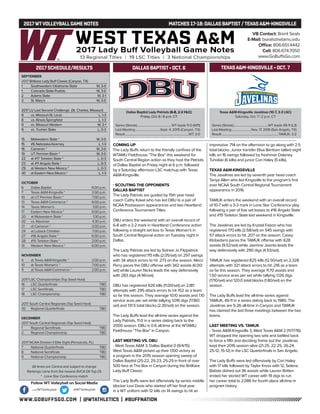 WWW.GOBUFFSGO.COM | @WTATHLETICS | #BUFFNATION
2017WTVOLLEYBALLGAME NOTES	 MATCHES 17-18: DALLAS BAPTIST/TEXASA&M-KINGSVILLE
SEPTEMBER
2017 Britkare Lady Buff Classic (Canyon, TX)
1	 Southwestern Oklahoma State	 W, 3-0
1	 Colorado State-Pueblo	 W, 3-0
2	 Adams State	 W, 3-1
2	 St. Mary’s	 W, 3-0
2017 LU Last Second Challenge (St. Charles, Missouri)
8	 vs. Missouri-St. Louis	 L, 1-3
8	 vs. Illinois-Springfield	 L, 1-3
9	 vs. Missouri Western	 W, 3-1
9	 vs. Truman State	 L, 0-3
15	 Midwestern State *	 W, 3-0
15	 #6 Nebraska-Kearney	 L, 1-3
16	 Cameron *	 W, 3-0
19	 UT Permian Basin *	 W, 3-0
22	 at #17 Tarleton State *	 L, 0-3
23	 at #11 Angelo State *	 L, 0-3
29	 at Western New Mexico *	 L, 0-3
30	 at Eastern New Mexico *	 L, 1-3
OCTOBER
6	 Dallas Baptist	 6:00 p.m.
7	 Texas A&M-Kingsville *	 2:00 p.m.
10	 at UT Permian Basin *	 7:00 p.m.
13	 Texas A&M-Commerce *	 6:00 p.m.
14	 Texas Woman’s	 1:00 p.m.
17	 Eastern New Mexico *	 6:00 p.m.
20	 at Midwestern State *	 1:30 p.m.
20	 vs. Newman	 4:30 p.m.
21	 at Cameron *	 2:00 p.m.
24	 at Lubock Christian	 7:00 p.m.
27	 #16 Angelo State *	 6:00 p.m.
28	 #15 Tarleton State *	 2:00 p.m.
31	 Western New Mexico *	 6:00 p.m.
NOVEMBER
4	 at Texas A&M-Kingsville *	 2:00 p.m.
10	 at Texas Woman’s *	 7:00 p.m.
11	 at Texas A&M-Commerce *	 2:00 p.m.
2017 LSC Championships (Top Seed Host)
16	 LSC Quarterfinals	 TBD
17	 LSC Semifinals	 TBD
18	 LSC Championship	 TBD
2017 South Central Regionals (Top Seed Host)
30	 Regional Quarterfinals	 TBD
DECEMBER
2017 South Central Regionals (Top Seed Host)
1	 Regional Semifinals	 TBD
2	 Regional Championship	 TBD
2017 NCAA Division II Elite Eight (Pensacola, FL)
7	 National Quarterfinals	 TBD
8	 National Semifinals	 TBD
9	 National Championship	 TBD
All times are Central and subject to change
Rankings come from the newest AVCA DII Top-25
* - Lone Star Conference match
2017 SCHEDULE/RESULTS
Dallas Baptist Lady Patriots (6-8, 2-2 HLC)
Friday, Oct. 6 | 6 p.m. CT
Series (Streak)..............................................WT leads 11-0 (W11)
Last Meeting..................................Sept. 4, 2015 (Canyon, TX)
Result.....................................................................................WT, 3-0
Texas A&M-Kingsville Javelinas (10-7, 3-3 LSC)
Saturday, Oct. 7 | 2 p.m. CT
Series (Streak)..............................................WT leads 49-11 (L3)
Last Meeting...........................Nov. 17, 2016 (San Angelo, TX)
Result............................................................................TAMUK, 3-2
DALLAS BAPTIST• OCT. 6
COMING UP
The Lady Buffs return to the friendly confines of the
WTAMU Fieldhouse “The Box” this weekend for
South Central Region action as they host the Lady
Patriots of Dallas Baptist on Friday night at 6 p.m.
followed by a Saturday afternoon LSC matchup with
Texas A&M-Kingsville.
- SCOUTING THE OPPONENTS
DALLAS BAPTIST
The Lady Patriots are guided by 15th year head
coach Cathy Kokel who has led DBU to a pair of
NCAA Postseason appearances and two Heartland
Conference Tournament Titles.
DBU enters the weekend with an overall record of
6-8 with a 2-2 mark in Heartland Conference action
following a straight set loss to Texas Woman’s in
South Central Regional action on Tuesday night in
Dallas.
The Lady Patriots are led by Sidnee Jo Fitzpatrick
who has registered 115 kills (2.05/set) on 297 swings
with 34 attack errors to hit .273 on the season. Merci
Perry paces the DBU offense with 342 assists (6.00/
set) while Lauren Nicks leads the way defensively
with 283 digs (4.96/set).
DBU has registered 626 kills (11.00/set) on 2,181
attempts with 295 attack errors to hit .152 as a team
so far this season. They average 10.10 assists and 1.10
service aces per set while tallying 1,016 digs (17.80/
set) and 131.5 total blocks (2.30/set) on the season.
The Lady Buffs lead the all-time series against the
Lady Patriots, 11-0 in a series dating back to the
2000 season. DBU is 0-6 all-time at the WTAMU
Fieldhouse “The Box” in Canyon.
LAST MEETING VS. DBU
- West Texas A&M 3, Dallas Baptist 0 (9/4/15)
West Texas A&M picked up their 1,100 victory as
a program in the 2015 season opening sweep of
Dallas Baptist (25-22, 25-23, 25-21) in front of over
500 fans at The Box in Canyon during the BritKare
Lady Buff Classic.
The Lady Buffs were led offensively by senior middle
blocker Lexi Davis who started off her final year
in a WT uniform with 12 kills on 14 swings to hit an
impressive .714 on the afternoon to go along with 2.5
total blocks. Junior transfer Elisa Bentsen tallied eight
kills on 16 swings followed by freshman Dalaney
Tuholski (6 kills) and junior Cori Haley (5 kills).
TEXAS A&M-KINGSVILLE
The Javelinas are led by seventh year head coach
Tanya Allen who led Kingsville to the program’s first
ever NCAA South Central Regional Tournament
appearance in 2016.
TAMUK enters the weekend with an overall record
of 10-7 with a 3-3 mark in Lone Star Conference play
following a pair of five set losses to #16 Angelo State
and #15 Tarleton State last weekend in Kingsville.
The Javelinas are led by Krystal Faison who has
registered 170 kills (2.58/set) on 545 swings with
57 attack errors to hit .207 on the season. Casey
Klobedans paces the TAMUK offense with 628
assists (9.52/set) while Jasmine Jasinto leads the
way defensively with 290 digs (4.53/set).
TAMUK has registered 825 kills (12.50/set) on 2,328
attempts with 321 attack errors to hit .216 as a team
so far this season. They average 11.70 assists and
1.50 service aces per set while tallying 1,126 digs
(17.10/set) and 120.0 total blocks (1.80/set) on the
season.
The Lady Buffs lead the all-time series against
TAMUK, 49-11 in a series dating back to 1980. The
Javelinas are 5-26 all-time in Canyon and TAMUK
has claimed the last three meetings between the two
teams.
LAST MEETING VS. TAMUK
- Texas A&M-Kingsville 3, West Texas A&M 2 (11/17/16)
WT dropped the opening two sets and battled back
to force a fifth and deciding frame but the Javelinas
kept their 2016 season alive (21-25, 22-25, 26-24,
25-12, 15-12) in the LSC Quarterfinals in San Angelo.
The Lady Buffs were led offensively by Cori Haley
with 17 kills followed by Taylor Kress with 12, Selena
Batiste dished out 36 assists while Lauren Britten
ended her storied WT career with 19 digs to run
her career total to 2,086 for fourth place all-time in
program history.
VB Contact: Brent Seals
E-Mail: bseals@wtamu.edu
Office: 806.651.4442
Cell: 806.674.7050
www.GoBuffsGo.com
Follow WT Volleyball on Social Media
.com/WTVolleyball @WTVolleyball
TEXASA&M-KINGSVILLE • OCT. 7
 