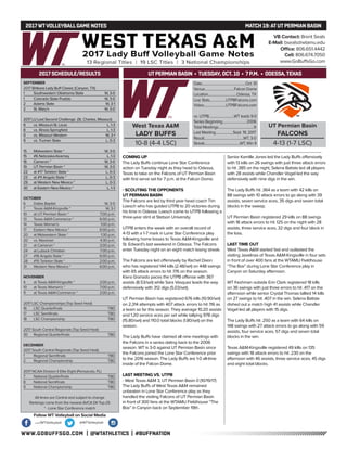 WWW.GOBUFFSGO.COM | @WTATHLETICS | #BUFFNATION
2017WTVOLLEYBALLGAME NOTES	 MATCH 19:ATUTPERMIAN BASIN
SEPTEMBER
2017 Britkare Lady Buff Classic (Canyon, TX)
1	 Southwestern Oklahoma State	 W, 3-0
1	 Colorado State-Pueblo	 W, 3-0
2	 Adams State	 W, 3-1
2	 St. Mary’s	 W, 3-0
2017 LU Last Second Challenge (St. Charles, Missouri)
8	 vs. Missouri-St. Louis	 L, 1-3
8	 vs. Illinois-Springfield	 L, 1-3
9	 vs. Missouri Western	 W, 3-1
9	 vs. Truman State	 L, 0-3
15	 Midwestern State *	 W, 3-0
15	 #6 Nebraska-Kearney	 L, 1-3
16	 Cameron *	 W, 3-0
19	 UT Permian Basin *	 W, 3-0
22	 at #17 Tarleton State *	 L, 0-3
23	 at #11 Angelo State *	 L, 0-3
29	 at Western New Mexico *	 L, 0-3
30	 at Eastern New Mexico *	 L, 1-3
OCTOBER
6	 Dallas Baptist	 W, 3-0
7	 Texas A&M-Kingsville *	 W, 3-1
10	 at UT Permian Basin *	 7:00 p.m.
13	 Texas A&M-Commerce *	 6:00 p.m.
14	 Texas Woman’s	 1:00 p.m.
17	 Eastern New Mexico *	 6:00 p.m.
20	 at Midwestern State *	 1:30 p.m.
20	 vs. Newman	 4:30 p.m.
21	 at Cameron *	 2:00 p.m.
24	 at Lubock Christian	 7:00 p.m.
27	 #16 Angelo State *	 6:00 p.m.
28	 #15 Tarleton State *	 2:00 p.m.
31	 Western New Mexico *	 6:00 p.m.
NOVEMBER
4	 at Texas A&M-Kingsville *	 2:00 p.m.
10	 at Texas Woman’s *	 7:00 p.m.
11	 at Texas A&M-Commerce *	 2:00 p.m.
2017 LSC Championships (Top Seed Host)
16	 LSC Quarterfinals	 TBD
17	 LSC Semifinals	 TBD
18	 LSC Championship	 TBD
2017 South Central Regionals (Top Seed Host)
30	 Regional Quarterfinals	 TBD
DECEMBER
2017 South Central Regionals (Top Seed Host)
1	 Regional Semifinals	 TBD
2	 Regional Championship	 TBD
2017 NCAA Division II Elite Eight (Pensacola, FL)
7	 National Quarterfinals	 TBD
8	 National Semifinals	 TBD
9	 National Championship	 TBD
All times are Central and subject to change
Rankings come from the newest AVCA DII Top-25
* - Lone Star Conference match
2017 SCHEDULE/RESULTS
COMING UP
The Lady Buffs continue Lone Star Conference
action on Tuesday night as they head to Odessa,
Texas to take on the Falcons of UT Permian Basin
with first serve set for 7 p.m. at the Falcon Dome.
- SCOUTING THE OPPONENTS
UT PERMIAN BASIN
The Falcons are led by third year head coach Tim
Loesch who has guided UTPB to 20 victories during
his time in Odessa. Loesch came to UTPB following a
three-year stint at Stetson University.
UTPB enters the week with an overall record of
4-13 with a 1-7 mark in Lone Star Conference play
following home losses to Texas A&M-Kingsville and
St. Edward’s last weekend in Odessa. The Falcons
enter Tuesday night on an eight match losing streak.
The Falcons are led offensively by Rachel Dixon
who has registered 144 kills (2.48/set) on 448 swings
with 65 attack errors to hit .176 on the season.
Kiera Granado paces the UTPB offense with 367
assists (8.53/set) while Sara Vasquez leads the way
defensively with 312 digs (5.03/set).
UT Permian Basin has registered 676 kills (10.90/set)
on 2,314 attempts with 407 attack errors to hit .116 as
a team so far this season. They average 10.20 assists
and 1.20 service aces per set while tallying 978 digs
(15.80/set) and 110.0 total blocks (1.80/set) on the
season.
The Lady Buffs have claimed all nine meetings with
the Falcons in a series dating back to the 2006
season. WT is 3-0 against UT Permian Basin since
the Falcons joined the Lone Star Conference prior
to the 2016 season. The Lady Buffs are 1-0 all-time
inside of the Falcon Dome.
LAST MEETING VS. UTPB
- West Texas A&M 3, UT Permian Basin 0 (10/19/17)
The Lady Buffs of West Texas A&M remained
unbeaten in Lone Star Conference play as they
handled the visiting Falcons of UT Permian Basin
in front of 300 fans at the WTAMU Fieldhouse “The
Box” in Canyon back on September 19th.
Senior Kamille Jones led the Lady Buffs offensively
with 13 kills on 26 swings with just three attack errors
to hit .385 on the night, Selena Batiste led all players
with 28 assists while Chandler Vogel led the way
defensively with nine digs in the win.
The Lady Buffs hit .364 as a team with 42 kills on
88 swings with 10 attack errors to go along with 39
assists, seven service aces, 35 digs and seven total
blocks in the sweep.
UT Permian Basin registered 29 kills on 88 swings
with 18 attack errors to hit .125 on the night with 28
assists, three service aces, 32 digs and four block in
the loss.
LAST TIME OUT
West Texas A&M started fast and outlasted the
visiting Javelinas of Texas A&M-Kingsville in four sets
in front of over 400 fans at the WTAMU Fieldhouse
“The Box” during Lone Star Conference play in
Canyon on Saturday afternoon.
WT freshman outside Erin Clark registered 18 kills
on 36 swings with just three errors to hit .417 on the
afternoon while senior Crystal Thomas tallied 14 kills
on 27 swings to hit .407 in the win. Selena Batiste
dished out a match high 41 assists while Chandler
Vogel led all players with 15 digs.
The Lady Buffs hit .250 as a team with 64 kills on
148 swings with 27 attack errors to go along with 59
assists, four service aces, 57 digs and seven total
blocks in the win.
Texas A&M-Kingsville registered 49 kills on 135
swings with 18 attack errors to hit .230 on the
afternoon with 46 assists, three service aces, 45 digs
and eight total blocks.
VB Contact: Brent Seals
E-Mail: bseals@wtamu.edu
Office: 806.651.4442
Cell: 806.674.7050
www.GoBuffsGo.com
Follow WT Volleyball on Social Media
.com/WTVolleyball @WTVolleyball
West Texas A&M
LADY BUFFS
10-8 (4-4 LSC)
Date....................................................Oct. 10
Venue...................................Falcon Dome
Location..................................Odessa, TX
Live Stats...................UTPBFalcons.com
Video..........................UTPBFalcons.com
vs. UTPB..............................WT leads 9-0
Series Beginning.............................2006
Total Meetings..........................................9
Last Meeting.....................Sept. 19, 2017
Result...............................................WT, 3-0
Streak..........................................WT, Win 9
UT Permian Basin
FALCONS
4-13 (1-7 LSC)
UTPERMIAN BASIN • TUESDAY, OCT. 10 • 7 P.M. • ODESSA,TEXAS
 