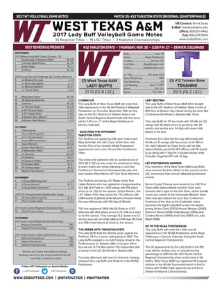 WWW.GOBUFFSGO.COM | @WTATHLETICS | #BUFFNATION
2017WTVOLLEYBALLGAME NOTES	 MATCH 35: #12TARLETON STATE (REGIONALQUARTERFINALS)
SEPTEMBER
2017 Britkare Lady Buff Classic (Canyon, TX)
1	 Southwestern Oklahoma State	 W, 3-0
1	 Colorado State-Pueblo	 W, 3-0
2	 Adams State	 W, 3-1
2	 St. Mary’s	 W, 3-0
2017 LU Last Second Challenge (St. Charles, Missouri)
8	 vs. Missouri-St. Louis	 L, 1-3
8	 vs. Illinois-Springfield	 L, 1-3
9	 vs. Missouri Western	 W, 3-1
9	 vs. Truman State	 L, 0-3
15	 Midwestern State *	 W, 3-0
15	 #6 Nebraska-Kearney	 L, 1-3
16	 Cameron *	 W, 3-0
19	 UT Permian Basin *	 W, 3-0
22	 at #17 Tarleton State *	 L, 0-3
23	 at #11 Angelo State *	 L, 0-3
29	 at Western New Mexico *	 L, 0-3
30	 at Eastern New Mexico *	 L, 1-3
OCTOBER
6	 Dallas Baptist	 W, 3-0
7	 Texas A&M-Kingsville *	 W, 3-1
10	 at UT Permian Basin *	 W, 3-0
13	Texas A&M-Commerce *	 L, 2-3
14	 Texas Woman’s	 W, 3-0
17	 Eastern New Mexico *	 W, 3-1
20	 at Midwestern State *	 L, 0-3
20	 vs. Newman	 W, 3-0
21	 at Cameron *	 W, 3-1
24	 at Lubock Christian	 W, 3-0
27	 #21 Angelo State *	 W, 3-1
28	 #11 Tarleton State *	 W, 3-1
31	 Western New Mexico *	 W, 3-0
NOVEMBER
4	 at Texas A&M-Kingsville *	 L, 1-3
10	 at Texas Woman’s *	 W, 3-1
11	 at Texas A&M-Commerce *	 L, 1-3
2017 LSC Championships (Stephenville, Texas)
16	 (4) Texas A&M-Kingsville	 W, 3-1
17	 #15 (1) Tarleton State	 L, 0-3
2017 South Central Regionals (Top Seed Host)
30	 #12 (2) Tarleton State	 3:30 p.m. CT
DECEMBER
2017 South Central Regionals (Top Seed Host)
1	 Regional Semifinals	 TBD
2	 Regional Championship	 TBD
2017 NCAA Division II Elite Eight (Pensacola, FL)
7	 National Quarterfinals	 TBD
8	 National Semifinals	 TBD
9	 National Championship	 TBD
All times are Central and subject to change
Rankings come from the newest AVCA DII Top-25
* - Lone Star Conference match
2017 SCHEDULE/RESULTS
COMING UP
The Lady Buffs of West Texas A&M will make their
26th appearance in the NCAA Division II Volleyball
Postseason on Thursday, November 30th as they
take on the #12 TexAnns of Tarleton State in the
South Central Regional Quarterfinals with first serve
set for 3:30 p.m. CT at the Regis Fieldhouse in
Denver, Colorado.
- SCOUTING THE OPPONENT
TARLETON STATE
The TexAnns are guided by 13th year head coach
Mary Schindler, the LSC Coach of the Year, who
has led TSU to four straight NCAA Postseason
appearances and a pair of Lone Star Conference
Titles.
TSU enters the weekend with an overall record of
29-5 (18-2 LSC) as they enter the postseason riding
a seven-match win streak following a Lone Star
Conference Tournament Championship with wins
over Eastern New Mexico, WT and Texas Woman’s.
The TexAnns are led by LSC Player of the Year
Hailey Roberts who has registered a league-leading
523 kills (4.57/set) on 1,308 swings with 194 attack
errors to hit .252 on the season. Jordyn Keamo , the
LSC Setter of the Year, paces the TSU offense with
1,084 assists (9.26/set) while Adrianna Knutson leads
the way defensively with 510 digs (4.36/set).
TSU has registered 1,669 kills (14.3/set) on 4,317
attempts with 609 attack errors to hit .246 as a team
so far this season. They average 13.2 assists and 1.5
service aces per set while tallying 1,949 digs (16.7/set)
and 256.0 total blocks (2.2/set) on the season.
THE SERIES WITH TARLETON STATE
The Lady Buffs lead the all-time series against the
TexAnns, 43-9 in a series dating back to 1993. The
Lady Buffs snapped a six-match losing streak to the
TexAnns back on October 28th in Canyon with a
four-set win at The Box before TSU responded with
a sweep in the LSC Semifinals in Stephenville.
Thursday afternoon will mark the first ever meeting
between the Lady Buffs and TexAnns in the NCAA
Postseason.
LAST MEETING
The Lady Buffs of West Texas A&M fell in straight
sets to the #15 TexAnns of Tarleton State in front of
800 fans at Widsom Gym South during the Lone Star
Conference Semifinals in Stephenville, Texas.
The Lady Buffs hit .113 as a team with 32 kills on 124
swings with 18 attack errors to go along with 29
assists, one service ace, 54 digs and seven total
blocks in the loss.
Freshman Erin Clark led the way offensively with
10 kills on 31 swings with four errors to hit .194 on
the night followed by Taylor Kress with six kills,
Selena Batiste paced the WT offense with 18 assists
to go along with 11 digs for a double-double while
Chandler Vogel led WT with 13 digs.
LSC POSTSEASON AWARDS
Four members of the West Texas A&M Lady Buffs
were honored for their efforts on the court on as the
LSC announced their annual volleyball postseason
awards.
Senior Crystal Thomas was named to the LSC First
Team while Selena Batiste and Erin Clark were
honored with a spot on the 2nd Team, senior Kamille
Jones was named to the Honorable Mention Team.
Clark was also tabbed the Lone Star Conference
Freshman of the Year as the Scottsdale native
becomes the eighth Lady Buff to earn the award,
joining Ambra Clark (2003), Kendra Morgan (2000),
Shannon Stroud (1999), Holly Morgan (1995), Ana
Carolina Pereira (1990), Kristi Gray (1987) and Julie
Myatt (1986).
WT IN THE NCAA POSTSEASON
The Lady Buffs will make their 26th overall
appearance in the NCAA Postseason at the Regis
Fieldhouse in Denver, Colorado during the South
Central Regional Championship.
The 26 appearances by the Lady Buffs is the fifth
most all-time as they carry an overall winning
percentage of .690 into the 2017 South Central
Regional Championship which is third best in DII
history. West Texas A&M has registered 49 program
victories in the NCAA Tournament which is third in
history with 13 Elite Eight appearances and three
Division II National Championships.
VB Contact: Brent Seals
E-Mail: bseals@wtamu.edu
Office: 806.651.4442
Cell: 806.674.7050
www.GoBuffsGo.com
Follow WT Volleyball on Social Media
.com/WTVolleyball @WTVolleyball
(7) West Texas A&M
LADY BUFFS
21-13 (12-8 LSC)
Date..................................................Nov. 30
Venue...........................Regis Fieldhouse
Location..................................Denver, CO
Live Stats..................RegisRangers.com
Video.........................RegisRangers.com
vs. TSU...............................WT leads 43-9
SeriesBeginning................................1993
Total Meetings........................................52
Last Meeting........................Nov. 17, 2017
Result.............................................TSU, 3-0
Streak.........................................TSU, Win 1
(2) #12 Tarleton State
TEXANNS
29-5 (18-2 LSC)
#12TARLETON STATE • THURSDAY, NOV. 30 • 3:30 P.M. CT • DENVER, COLORADO
 