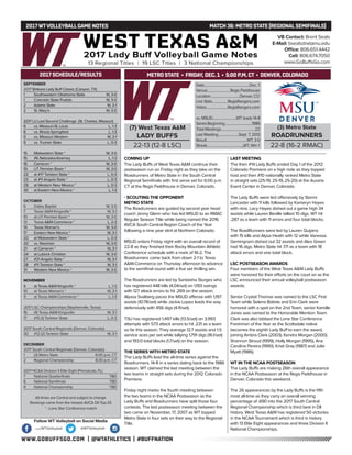 WWW.GOBUFFSGO.COM | @WTATHLETICS | #BUFFNATION
2017WTVOLLEYBALLGAME NOTES	 MATCH 36: METRO STATE (REGIONALSEMIFINALS)
SEPTEMBER
2017 Britkare Lady Buff Classic (Canyon, TX)
1	 Southwestern Oklahoma State	 W, 3-0
1	 Colorado State-Pueblo	 W, 3-0
2	 Adams State	 W, 3-1
2	 St. Mary’s	 W, 3-0
2017 LU Last Second Challenge (St. Charles, Missouri)
8	 vs. Missouri-St. Louis	 L, 1-3
8	 vs. Illinois-Springfield	 L, 1-3
9	 vs. Missouri Western	 W, 3-1
9	 vs. Truman State	 L, 0-3
15	 Midwestern State *	 W, 3-0
15	 #6 Nebraska-Kearney	 L, 1-3
16	 Cameron *	 W, 3-0
19	 UT Permian Basin *	 W, 3-0
22	 at #17 Tarleton State *	 L, 0-3
23	 at #11 Angelo State *	 L, 0-3
29	 at Western New Mexico *	 L, 0-3
30	 at Eastern New Mexico *	 L, 1-3
OCTOBER
6	 Dallas Baptist	 W, 3-0
7	 Texas A&M-Kingsville *	 W, 3-1
10	 at UT Permian Basin *	 W, 3-0
13	Texas A&M-Commerce *	 L, 2-3
14	 Texas Woman’s	 W, 3-0
17	 Eastern New Mexico *	 W, 3-1
20	 at Midwestern State *	 L, 0-3
20	 vs. Newman	 W, 3-0
21	 at Cameron *	 W, 3-1
24	 at Lubock Christian	 W, 3-0
27	 #21 Angelo State *	 W, 3-1
28	 #11 Tarleton State *	 W, 3-1
31	 Western New Mexico *	 W, 3-0
NOVEMBER
4	 at Texas A&M-Kingsville *	 L, 1-3
10	 at Texas Woman’s *	 W, 3-1
11	 at Texas A&M-Commerce *	 L, 1-3
2017 LSC Championships (Stephenville, Texas)
16	 (4) Texas A&M-Kingsville	 W, 3-1
17	 #15 (1) Tarleton State	 L, 0-3
2017 South Central Regionals (Denver, Colorado)
30	 #12 (2) Tarleton State	 W, 3-1
DECEMBER
2017 South Central Regionals (Denver, Colorado)
1	 (3) Metro State	 6:00 p.m. CT
2	 Regional Championship	 8:30 p.m. CT
2017 NCAA Division II Elite Eight (Pensacola, FL)
7	 National Quarterfinals	 TBD
8	 National Semifinals	 TBD
9	 National Championship	 TBD
All times are Central and subject to change
Rankings come from the newest AVCA DII Top-25
* - Lone Star Conference match
2017 SCHEDULE/RESULTS
COMING UP
The Lady Buffs of West Texas A&M continue their
postseason run on Friday night as they take on the
Roadrunners of Metro State in the South Central
Regional Semifinals with first serve set for 6:00 p.m.
CT at the Regis Fieldhouse in Denver, Colorado.
- SCOUTING THE OPPONENT
METRO STATE
The Roadrunners are guided by second year head
coach Jenny Glenn who has led MSUD to an RMAC
Regular Season Title while being named the 2016
AVCA South Central Region Coach of the Year
following a nine year stint at Northern Colorado.
MSUD enters Friday night with an overall record of
22-8 as they finished their Rocky Mountain Athletic
Conference schedule with a mark of 16-2. The
Roadrunners came back from down 2-1 to Texas
A&M-Commerce on Thursday afternoon to advance
to the semifinal round with a five set thrilling win.
The Roadrunners are led by Santaisha Sturges who
has registered 448 kills (4.04/set) on 1,193 swings
with 127 attack errors to hit .269 on the season.
Alyssa Svalberg paces the MSUD offense with 1,197
assists (10.78/set) while Jackie Lopez leads the way
defensively with 456 digs (4.11/set).
TSU has registered 1,497 kills (13.5/set) on 3,993
attempts with 573 attack errors to hit .231 as a team
so far this season. They average 12.7 assists and 1.5
service aces per set while tallying 1,791 digs (16.1/set)
and 193.0 total blocks (1.7/set) on the season.
THE SERIES WITH METRO STATE
The Lady Buffs lead the all-time series against the
Roadrunners, 14-8 in a series dating back to the 1986
season. WT claimed the last meeting between the
two teams in straight sets during the 2012 Colorado
Premiere.
Friday night marks the fourth meeting between
the two teams in the NCAA Postseason as the
Lady Buffs and Roadrunners have split those four
contests. The last postseason meeting between the
two came on November, 17, 2007 as WT topped
Metro State in four sets on their way to the Regional
Title.
LAST MEETING
The then #14 Lady Buffs ended Day 1 of the 2012
Colorado Premiere on a high note as they topped
host and then #10 nationally ranked Metro State
in straight sets (25-19, 25-19, 25-20) at the Auraria
Event Center in Denver, Colorado.
The Lady Buffs were led offensively by Stormi
Lancaster with 11 kills followed by Kameryn Hayes
with nine. Lacy Hayes dished out a game high 34
assists while Lauren Beville tallied 10 digs. WT hit
.287 as a team with 11 errors and four total blocks.
The RoadRunners were led by Lauren Quijano
with 15 kills and Alysa Heath with 12 while Vanessa
Gemingnani dished out 32 assists and Alex Green
had 16 digs. Metro State hit .171 as a team with 18
attack errors and one total block.
LSC POSTSEASON AWARDS
Four members of the West Texas A&M Lady Buffs
were honored for their efforts on the court on as the
LSC announced their annual volleyball postseason
awards.
Senior Crystal Thomas was named to the LSC First
Team while Selena Batiste and Erin Clark were
honored with a spot on the 2nd Team, senior Kamille
Jones was named to the Honorable Mention Team.
Clark was also tabbed the Lone Star Conference
Freshman of the Year as the Scottsdale native
becomes the eighth Lady Buff to earn the award,
joining Ambra Clark (2003), Kendra Morgan (2000),
Shannon Stroud (1999), Holly Morgan (1995), Ana
Carolina Pereira (1990), Kristi Gray (1987) and Julie
Myatt (1986).
WT IN THE NCAA POSTSEASON
The Lady Buffs are making 26th overall appearance
in the NCAA Postseason at the Regis Fieldhouse in
Denver, Colorado this weekend.
The 26 appearances by the Lady Buffs is the fifth
most all-time as they carry an overall winning
percentage of .690 into the 2017 South Central
Regional Championship which is third best in DII
history. West Texas A&M has registered 50 victories
in the NCAA Tournament which is third in history
with 13 Elite Eight appearances and three Division II
National Championships.
VB Contact: Brent Seals
E-Mail: bseals@wtamu.edu
Office: 806.651.4442
Cell: 806.674.7050
www.GoBuffsGo.com
Follow WT Volleyball on Social Media
.com/WTVolleyball @WTVolleyball
(7) West Texas A&M
LADY BUFFS
22-13 (12-8 LSC)
Date.....................................................Dec. 1
Venue...........................Regis Fieldhouse
Location..................................Denver, CO
Live Stats..................RegisRangers.com
Video.........................RegisRangers.com
vs. MSUD............................WT leads 14-8
SeriesBeginning................................1986
Total Meetings........................................22
Last Meeting........................Sept. 7, 2012
Result................................................WT, 3-0
Streak.........................................,,WT, Win 1
(3) Metro State
ROADRUNNERS
22-8 (16-2 RMAC)
METRO STATE • FRIDAY, DEC. 1 • 5:00 P.M. CT • DENVER, COLORADO
 