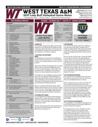 WWW.GOBUFFSGO.COM | @WTATHLETICS | #BUFFNATION
2017WTVOLLEYBALLGAME NOTES	 MATCH 37: #9 REGIS (REGIONALCHAMPIONSHIP)
SEPTEMBER
2017 Britkare Lady Buff Classic (Canyon, TX)
1	 Southwestern Oklahoma State	 W, 3-0
1	 Colorado State-Pueblo	 W, 3-0
2	 Adams State	 W, 3-1
2	 St. Mary’s	 W, 3-0
2017 LU Last Second Challenge (St. Charles, Missouri)
8	 vs. Missouri-St. Louis	 L, 1-3
8	 vs. Illinois-Springfield	 L, 1-3
9	 vs. Missouri Western	 W, 3-1
9	 vs. Truman State	 L, 0-3
15	 Midwestern State *	 W, 3-0
15	 #6 Nebraska-Kearney	 L, 1-3
16	 Cameron *	 W, 3-0
19	 UT Permian Basin *	 W, 3-0
22	 at #17 Tarleton State *	 L, 0-3
23	 at #11 Angelo State *	 L, 0-3
29	 at Western New Mexico *	 L, 0-3
30	 at Eastern New Mexico *	 L, 1-3
OCTOBER
6	 Dallas Baptist	 W, 3-0
7	 Texas A&M-Kingsville *	 W, 3-1
10	 at UT Permian Basin *	 W, 3-0
13	Texas A&M-Commerce *	 L, 2-3
14	 Texas Woman’s	 W, 3-0
17	 Eastern New Mexico *	 W, 3-1
20	 at Midwestern State *	 L, 0-3
20	 vs. Newman	 W, 3-0
21	 at Cameron *	 W, 3-1
24	 at Lubock Christian	 W, 3-0
27	 #21 Angelo State *	 W, 3-1
28	 #11 Tarleton State *	 W, 3-1
31	 Western New Mexico *	 W, 3-0
NOVEMBER
4	 at Texas A&M-Kingsville *	 L, 1-3
10	 at Texas Woman’s *	 W, 3-1
11	 at Texas A&M-Commerce *	 L, 1-3
2017 LSC Championships (Stephenville, Texas)
16	 (4) Texas A&M-Kingsville	 W, 3-1
17	 #15 (1) Tarleton State	 L, 0-3
2017 South Central Regionals (Denver, Colorado)
30	 #12 (2) Tarleton State	 W, 3-1
DECEMBER
2017 South Central Regionals (Denver, Colorado)
1	 (3) Metro State	 W, 3-0
2	 #9 (1) Regis	 8:30 p.m. CT
2017 NCAA Division II Elite Eight (Pensacola, FL)
7	 National Quarterfinals	 TBD
8	 National Semifinals	 TBD
9	 National Championship	 TBD
All times are Central and subject to change
Rankings come from the newest AVCA DII Top-25
* - Lone Star Conference match
2017 SCHEDULE/RESULTS
COMING UP
The Lady Buffs of West Texas A&M make their 16th
appearance in the NCAA Division II Regional Finals
on Saturday night as they take on the top seed and
host #9 Rangers of Regis University with first serve
set for 8:30 p.m. CT in Denver, Colorado.
- SCOUTING THE OPPONENT
REGIS
The #9 Rangers are led by South Central Regional
Coach of the Year Joel List who is in his first season
as head coach at Regis following 11 years as the top
assistant.
Regis enters Championship Saturday with an overall
record of 30-3 as they finished RMAC play with a
17-1 mark to claim the league’s regular season and
tournament titles. The Rangers are currently on a
12-match win streak dating back to October 17th.
The Rangers are led by All-Region selection Kelsey
Green who has registered 362 kills (3.09/set) on
1,116 swings with 110 attack errors to hit .226 on the
season. Silvia Basso paces the Regis offense with
1,325 assists (11.23/set) while Kristina Schell leads the
way defensively with 468 digs (3.97/set).
Regis has registered 1,621 kills (13.7/set) on 4,242
attempts with 509 attack errors to hit .262 as a team
so far this season. They average 12.9 assists and 1.3
service aces per set while tallying 1,883 digs (16.0/
set) and 311.5 total blocks (2.6/set) on the season.
THE SERIES WITH REGIS
The Lady Buffs lead the all-time series against the
Rangers, 12-11 in a series dating back to the 1980
season. WT claimed the last meeting between the
two teams in a five set thriller during the Regional
Quarterfinals in 2014.
Saturday night marks the fifth meeting between the
two teams in the NCAA Postseason as the Lady
Buffs hold the advantage, 4-1.
LAST MEETING
The then #24 Lady Buffs of West Texas A&M took
the opening two sets before needing a five set
thriller over Regis (25-19, 25-18, 22-25, 17-25, 16-14)
to advance to their fourth straight NCAA Division II
South Central Regional Semifinal in Grand Junction,
Colorado.
WT was led by Lexi Davis with a career high 16 kills
on 31 swings to hit .290 on the night followed by
Jessica Johnson and Lauren Bevan with 11 kills each
while Kameryn Hayes finished with 10 to go along
with 26 assists and 10 digs for the triple-double.
Corey Davis led the Lady Buffs with 29 assists on the
night while Aspen Sanders led the team with 14 digs
followed by Lauren Britten with 12. WT hit .226 as a
team with 58 kills on 164 swings with 21 attack errors
to go along with 57 assists, 70 digs and nine total
blocks in the match.
LSC POSTSEASON AWARDS
Four members of the Lady Buffs were honored for
their efforts on the court on as the LSC announced
their annual volleyball postseason awards.
Senior Crystal Thomas was named to the LSC First
Team while Selena Batiste and Erin Clark were
honored with a spot on the 2nd Team, senior Kamille
Jones was named to the Honorable Mention Team.
Clark was also tabbed the Lone Star Conference
Freshman of the Year as the Scottsdale native
becomes the eighth Lady Buff to earn the award,
joining Ambra Clark (2003), Kendra Morgan (2000),
Shannon Stroud (1999), Holly Morgan (1995), Ana
Carolina Pereira (1990), Kristi Gray (1987) and Julie
Myatt (1986).
WT IN THE NCAA POSTSEASON
The Lady Buffs are making 26th overall appearance
in the NCAA Postseason at the Regis Fieldhouse in
Denver, Colorado this weekend.
The 26 appearances by the Lady Buffs is the fifth
most all-time as they carry an overall winning
percentage of .690 into the 2017 South Central
Regional Championship which is third best in DII
history. West Texas A&M has registered 51 victories
in the NCAA Tournament which is third in history
with 13 Elite Eight appearances and three Division II
National Championships.
VB Contact: Brent Seals
E-Mail: bseals@wtamu.edu
Office: 806.651.4442
Cell: 806.674.7050
www.GoBuffsGo.com
Follow WT Volleyball on Social Media
.com/WTVolleyball @WTVolleyball
(7) West Texas A&M
LADY BUFFS
23-13 (12-8 LSC)
Date....................................................Dec. 2
Venue...........................Regis Fieldhouse
Location..................................Denver, CO
Live Stats..................RegisRangers.com
Video.........................RegisRangers.com
vs. Regis.............................WT leads 12-11
SeriesBeginning................................1980
Total Meetings........................................23
Last Meeting.......................Nov. 21, 2014
Result................................................WT, 3-2
Streak...........................................WT, Win 1
(1) #9 Regis
RANGERS
30-3 (17-1 RMAC)
#9 REGIS • SATURDAY, DEC. 2 • 8:30 P.M. CT • DENVER, COLORADO
 