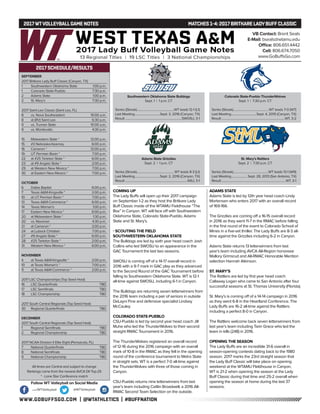 WWW.GOBUFFSGO.COM | @WTATHLETICS | #BUFFNATION
2017WTVOLLEYBALLGAME NOTES	 MATCHES 1-4: 2017 BRITKARE LADYBUFFCLASSIC
SEPTEMBER
2017 Britkare Lady Buff Classic (Canyon, TX)
1	 Southwestern Oklahoma State	 1:00 p.m.
1	 Colorado State-Pueblo	 7:30 p.m.
2	 Adams State	 1:00 p.m.
2	 St. Mary’s	 7:30 p.m.
2017 Saint Leo Classic (Saint Leo, FL)
8	 vs. Nova Southeastern	 10:00 a.m.
8	 at (RV) Saint Leo	 6:30 p.m.
9	 vs. Truman State	 10:00 a.m.
9	 vs. Montevallo	 4:30 p.m.
15	 Midwestern State *	 12:00 p.m.
15	 #3 Nebraska-Kearney	 6:00 p.m.
16	 Cameron *	 12:00 p.m.
19	 UT Permian Basin *	 7:00 p.m.
22	 at #25 Tarleton State *	 6:00 p.m.
23	 at #9 Angelo State *	 2:00 p.m.
29	 at Western New Mexico *	 7:00 p.m.
30	 at Eastern New Mexico *	 7:00 p.m.
OCTOBER
6	 Dallas Baptist	 6:00 p.m.
7	 Texas A&M-Kingsville *	 2:00 p.m.
10	 at UT Permian Basin *	 7:00 p.m.
13	 Texas A&M-Commerce *	 6:00 p.m.
14	 Texas Woman’s	 1:00 p.m.
17	 Eastern New Mexico *	 6:00 p.m.
20	 at Midwestern State *	 1:30 p.m.
20	 vs. Newman	 4:30 p.m.
21	 at Cameron *	 2:00 p.m.
24	 at Lubock Christian	 7:00 p.m.
27	 #9 Angelo State *	 6:00 p.m.
28	 #25 Tarleton State *	 2:00 p.m.
31	 Western New Mexico *	 6:00 p.m.
NOVEMBER
4	 at Texas A&M-Kingsville *	 2:00 p.m.
10	 at Texas Woman’s *	 7:00 p.m.
11	 at Texas A&M-Commerce *	 2:00 p.m.
2017 LSC Championships (Top Seed Host)
16	 LSC Quarterfinals	 TBD
17	 LSC Semifinals	 TBD
18	 LSC Championship	 TBD
2017 South Central Regionals (Top Seed Host)
30	 Regional Quarterfinals	 TBD
DECEMBER
2017 South Central Regionals (Top Seed Host)
1	 Regional Semifinals	 TBD
2	 Regional Championship	 TBD
2017 NCAA Division II Elite Eight (Pensacola, FL)
7	 National Quarterfinals	 TBD
8	 National Semifinals	 TBD
9	 National Championship	 TBD
All times are Central and subject to change
Rankings come from the newest AVCA DII Top-25
* - Lone Star Conference match
2017 SCHEDULE/RESULTS
COMING UP
The Lady Buffs will open up their 2017 campaign
on September 1-2 as they host the Britkare Lady
Buff Classic inside of the WTAMU Fieldhouse “The
Box” in Canyon. WT will face off with Southwestern
Oklahoma State, Colorado State-Pueblo, Adams
State and St. Mary’s.
- SCOUTING THE FIELD
SOUTHWESTERN OKLAHOMA STATE
The Bulldogs are led by sixth year head coach Josh
Collins who led SWOSU to an appearance in the
GAC Tournament the last two seasons.
SWOSU is coming off of a 14-17 overall record in
2016 with a 9-7 mark in GAC play as they advanced
to the Second Round of the GAC Tournament before
falling to Southeastern Oklahoma State. WT is 12-1
all-time against SWOSU, including 6-1 in Canyon.
The Bulldogs are returning seven letterwinners from
the 2016 team including a pair of seniors in outside
DeLayni Fine and defensive specialist Lindsey
McCauley.
COLORADO STATE-PUEBLO
CSU-Pueblo is led by second year head coach Jill
Muhe who led the ThunderWolves to their second
straight RMAC Tournament in 2016.
The ThunderWolves registered an overall record
of 12-16 during the 2016 campaign with an overall
mark of 10-8 in the RMAC as they fell in the opening
round of the conference tournament to Metro State
in straight sets. WT is a perfect 7-0 all-time against
the ThunderWolves with three of those coming in
Canyon.
CSU-Pueblo returns nine letterwinners from last
year’s team including Caitlin Broadwell, a 2016 All-
RMAC Second Team Selection on the outside.
ADAMS STATE
Adams State is led by 12th year head coach Lindy
Mortensen who enters 2017 with an overall record
of 169-166.
The Grizzlies are coming off a 16-15 overall record
in 2016 as they went 11-7 in the RMAC before falling
in the first round of the event to Colorado School of
Mines in a five-set thriller. The Lady Buffs are 8-3 all-
time against the Grizzlies including 6-2 in Canyon.
Adams State returns 13 letterwinners from last
year’s team including AVCA All-Region honoreee
Mallory Grimsrud and All-RMAC Honorable Mention
selection Hannah Atkinson.
ST. MARY’S
The Rattlers are led by first year head coach
Callaway Logan who came to San Antonio after four
successful seasons at St. Thomas University (Florida).
St. Mary’s is coming off of a 14-14 campaign in 2016
as they went 6-8 in the Heartland Conference. The
Lady Buffs are 16-2 all-time against the Rattlers
including a perfect 8-0 in Canyon.
The Rattlers welcome back seven letterwinners from
last year’s team including Tarin Grace who led the
team in kills (248) in 2016.
OPENING THE SEASON
The Lady Buffs are an incredible 31-6 overall in
season-opening contests dating back to the 1980
season. 2017 marks the 23rd straight season that
the Lady Buff Classic will take place on opening
weekend at the WTAMU FIeldhouse in Canyon,
WT is 21-2 when opening the season at the Lady
Buff Classic during that time and 25-2 overall when
opening the season at home during the last 37
seasons.
VB Contact: Brent Seals
E-Mail: bseals@wtamu.edu
Office: 806.651.4442
Cell: 806.674.7050
www.GoBuffsGo.com
Follow WT Volleyball on Social Media
.com/WTVolleyball @WTVolleyball
Southwestern Oklahoma State Bulldogs
Sept. 1 | 1 p.m. CT
Series (Streak)..................................................WT leads 12-1 (L1)
Last Meeting..................................Sept. 3, 2016 (Canyon, TX)
Result............................................................................SWOSU, 3-1
Colorado State-Pueblo ThunderWolves
Sept. 1 | 7:30 p.m. CT
Series (Streak)............................................... WT leads 7-0 (W7)
Last Meeting..................................Sept. 4, 2015 (Canyon, TX)
Result.....................................................................................WT, 3-2
Adams State Grizzlies
Sept. 2 | 1 p.m. CT
Series (Streak)..................................................WT leads 8-3 (L1)
Last Meeting..................................Sept. 2, 2016 (Canyon, TX)
Result...................................................................................ASU, 3-1
St. Mary’s Rattlers
Sept. 2 | 7:30 p.m. CT
Series (Streak)...............................................WT leads 13-1 (W9)
Last Meeting......................Sept. 28, 2013 (San Antonio, TX)
Result......................................................................................WT, 3-1
 